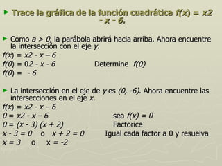 ►   Trace la gráfica de la función cuadrática f(x) = x2
                           - x - 6.

►  Como a > 0, la parábola abrirá hacia arriba. Ahora encuentre
   la intersección con el eje y.
f(x) = x2 - x – 6
f(0) = 02 - x - 6             Determine f(0)
f(0) = - 6

►  La intersección en el eje de y es (0, -6). Ahora encuentre las
   intersecciones en el eje x.
f(x) = x2 - x – 6
0 = x2 - x – 6                     sea f(x) = 0
0 = (x - 3) (x + 2)                Factorice
x-3=0 o x+2=0                    Igual cada factor a 0 y resuelva
x = 3 o x = -2
 