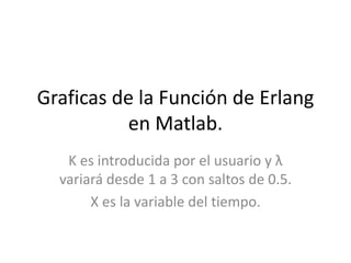 Graficas de la Función de Erlang
en Matlab.
K es introducida por el usuario y λ
variará desde 1 a 3 con saltos de 0.5.
X es la variable del tiempo.
 