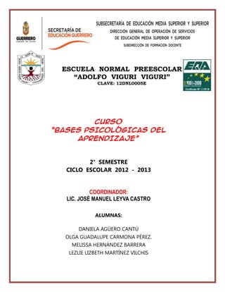 CURSO
“BASES PSICOLÓGICAS DEL
APRENDIZAJE”
2° SEMESTRE
CICLO ESCOLAR 2012 - 2013
COORDINADOR:
LIC. JOSÉ MANUEL LEYVA CASTRO
ALUMNAS:
DANIELA AGÜERO CANTÚ
OLGA GUADALUPE CARMONA PÉREZ.
MELISSA HERNÁNDEZ BARRERA
LEZLIE LIZBETH MARTÍNEZ VILCHIS
ESCUELA NORMAL PREESCOLAR
“ADOLFO VIGURI VIGURI”
CLAVE: 12DNL0005E
 