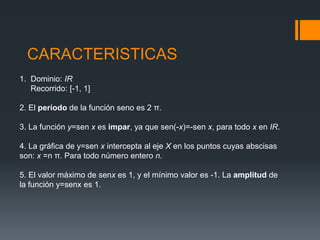 CARACTERISTICAS1.  Dominio: IR     Recorrido: [-1, 1]2. El período de la función seno es 2 π.3. La función y=senx es impar, ya que sen(-x)=-senx, para todo x en IR.4. La gráfica de y=senx intercepta al eje X en los puntos cuyas abscisas        son: x =n π. Para todo número entero n.5. El valor máximo de senxes 1, y el mínimo valor es -1. La amplitud de la función y=senxes 1.