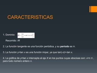CARACTERISTICAS1. Dominio:    Recorrido: IR2. La función tangente es una función periódica, y su período es π.3. La función y=tan x es una función impar, ya que tan(-x)=-tan x.4. La gráfica de y=tan x intercepta al eje X en los puntos cuyas abscisas son: x=n π , para todo número entero n.
