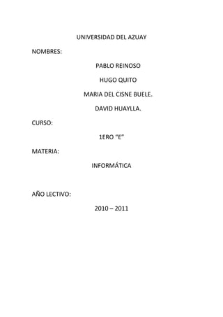 UNIVERSIDAD DEL AZUAY

NOMBRES:

                    PABLO REINOSO

                      HUGO QUITO

                 MARIA DEL CISNE BUELE.

                    DAVID HUAYLLA.

CURSO:

                     1ERO “E”

MATERIA:

                   INFORMÁTICA



AÑO LECTIVO:

                    2010 – 2011
 