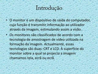 IntroduçãoO monitor é um dispositivo de saída do computador, cuja função é transmitir informação ao utilizador através da imagem, estimulando assim a visão.Os monitores são classificados de acordo com a tecnologia de amostragem de vídeo utilizada na formação da imagem. Actualmente, essas tecnologias são duas: CRT e LCD. À superfície do monitor sobre a qual se projecta a imagem chamamos tela, ecrã ou ecrã.