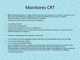 Monitores CRTCRT (CathodicRayTube), em inglês, sigla de (Tubo de raios catódicos) é o monitor "tradicional", em que a tela é repetidamente atingida por um feixe de electrões, que actuam no material fosforescente que a reveste, assim formando as imagens.Este tipo de monitor tem como principais vantagens:1-sua longa vida útil;2-baixo custo de fabricação;3-grande banda dinâmica de cores e contrastes; e4-grande versatilidade (uma vez que pode funcionar em diversas resoluções, sem que ocorram 5-grandes distorções na imagem).As maiores desvantagens deste tipo de monitor são:1-um monitor CRT de 20 polegadas pode ter até 50cm de profundidade e pesar mais de 20kg;2-o consumo elevado de energia;3-o seu efeito de cintilação (flicker); 4-E a possibilidade de emitir radiação que está fora do espectro luminoso (raios x), e pode causar danos à saúde no caso de longos períodos de exposição. Este último problema é mais frequentemente constatado em monitores e televisores antigos e desregulados, já que actualmente a composição do vidro que reveste a tela dos monitores detém a emissão dessas radiações.5-Distorção geométrica.