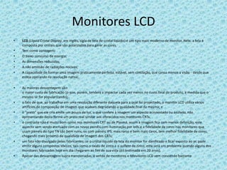 Monitores LCDLCD(Liquid Cristal Display, em inglês, sigla de tela de cristal líquido) é um tipo mais moderno de monitor. Nele, a tela é composta por cristais que são polarizados para gerar as cores.Tem como vantagens:O baixo consumo de energia;As dimensões reduzidas;A não emissão de radiações nocivas;A capacidade de formar uma imagem praticamente perfeita, estável, sem cintilação, que cansa menos a visão - desde que esteja operando na resolução nativa;As maiores desvantagens são:o maior custo de fabricação (o que, porém, tenderá a impactar cada vez menos no custo final do produto, à medida que o mesmo se for popularizando);o fato de que, ao trabalhar em uma resolução diferente daquela para a qual foi projectado, o monitor LCD utiliza vários artifícios de composição de imagem que acabam degradando a qualidade final da mesma; eo "preto" que ele cria emite um pouco de luz, o que confere à imagem um aspecto acinzentado ou azulado, não apresentando desta forma um preto real similar aos oferecidos nos monitores CRTs;o contraste não é muito bom como nos monitores CRT ou de Plasma, assim a imagem fica com menos definição, este aspecto vem sendo atenuado com os novos painéis com iluminação por leds e a fidelidade de cores nos monitores que usam painéis do tipo TN são bem ruins, os com painéis IPS, mais raros e bem mais caros, tem melhor fidelidade de cores, chegando mais próximo da qualidade de imagem dos CRTs;um fato não divulgado pelos fabricantes: se o cristal líquido da tela do monitor for danificado e ficar exposto ao ar, pode emitir alguns compostos tóxicos, tais como o óxido de zinco e o sulfeto de zinco; este será um problema quando alguns dos monitores fabricados hoje em dia chegarem ao fim de sua vida útil (estimada em 20 anos).Apesar das desvantagens supra mencionadas, a venda de monitores e televisores LCD vem crescendo bastante