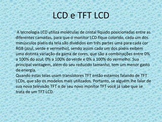LCD e TFT LCD       A tecnologia LCD utiliza moléculas de cristal líquido posicionadas entre as diferentes camadas, para que o monitor LCD fique colorido, cada um dos minúsculos pixéis da tela são divididos em três partes uma para cada cor RGB (azul, verde e vermelho), sendo assim cada um dos pixéis exibem uma distinta variação da gama de cores, que são a combinações entre 0% a 100% do azul, 0% a 100% do verde e 0% a 100% do vermelho. Sua principal vantagem, além do seu reduzido tamanho, tem um menor gasto de energia.Quando estas telas usam transístores TFT então estamos falando de TFT LCDs, que são os modelos mais utilizados. Portanto, se alguém lhe falar de sua nova televisão TFT o de seu novo monitor TFT você já sabe que se trata de um TFT LCD.