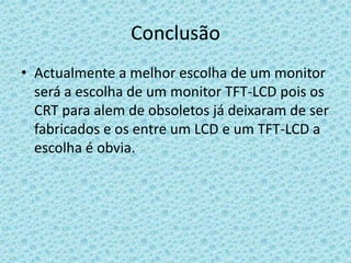 ConclusãoActualmente a melhor escolha de um monitor será a escolha de um monitor TFT-LCD pois os CRT para alem de obsoletos já deixaram de ser fabricados e os entre um LCD e um TFT-LCD a escolha é obvia.