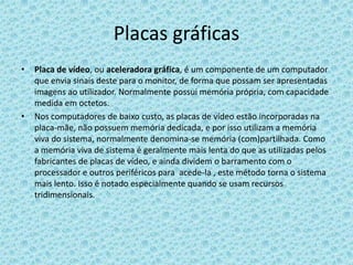 Placas gráficasPlaca de vídeo, ou aceleradora gráfica, é um componente de um computador que envia sinais deste para o monitor, de forma que possam ser apresentadas imagens ao utilizador. Normalmente possui memória própria, com capacidade medida em octetos.Nos computadores de baixo custo, as placas de vídeo estão incorporadas na placa-mãe, não possuem memória dedicada, e por isso utilizam a memória viva do sistema, normalmente denomina-se memória (com)partilhada. Como a memória viva de sistema é geralmente mais lenta do que as utilizadas pelos fabricantes de placas de vídeo, e ainda dividem o barramento com o processador e outros periféricos para  acede-la , este método torna o sistema mais lento. Isso é notado especialmente quando se usam recursos tridimensionais.