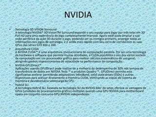 NVIDIATecnologia 3D VISION SorroundA tecnologia NVIDIA® 3D VisionTMSurround expande o seu espaço para jogar por três telas em 3D Full HD para uma experiência de jogo completamente imersiva. Agora você pode ampliar a sua visão periférica da ação 3D durante o jogo, podendo ver os inimigos primeiro, enxergar todas as informações nos jogos de estratégia, e ir ainda mais rápido com seu carro de corrida com as suas GPUs das séries GTX 400 e 200.Arquitetura CUDAA NVIDIA CUDA™ é uma arquitetura revolucionária de computação paralela. Por ser uma tecnologia de hardware e software que permite muitas atividades, a CUDA possibilita o uso dos vários núcleos de computação em um processador gráfico para realizar cálculos matemáticos de uso geral, atingindo ganhos impressionantes de velocidade na performance de computação.NVIDIA GPUDirect™Aplicações usando GPUDirect pode realizar-se a melhoria do desempenho de 30% nos tempos de transferência de dados em NVIDIA Tesla ™ e produtos Quadro ™. GPUDirect permite este significativo acelerar permitindo adaptadores InfiniBand, solid-state drives (SSDs) e outros dispositivos para acessardiretamente a memória CUDA, eliminando as cópias do sistema de memória e desnecessária sobrecarga da CPU.Hybrid SLIA tecnologia Hybrid SLI, baseada na tecnologia SLI da NVIDIA líder do setor, oferece as vantagens de GPUs (unidades de processamento gráfico) múltiplas quando uma GPU NVIDIA para motherboard opera em conjunto com uma GPU NVIDIA independente.