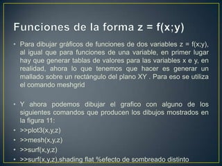 • Para dibujar gráficos de funciones de dos variables z = f(x;y),
al igual que para funciones de una variable, en primer lugar
hay que generar tablas de valores para las variables x e y, en
realidad, ahora lo que tenemos que hacer es generar un
mallado sobre un rectángulo del plano XY . Para eso se utiliza
el comando meshgrid
• Y ahora podemos dibujar el grafico con alguno de los
siguientes comandos que producen los dibujos mostrados en
la figura 11:
• >>plot3(x,y,z)
• >>mesh(x,y,z)
• >>surf(x,y,z)
• >>surf(x,y,z),shading flat %efecto de sombreado distinto
 