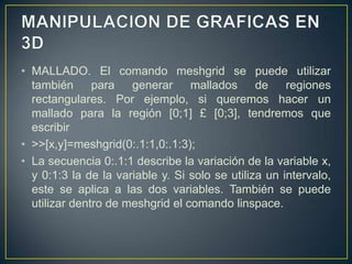 • MALLADO. El comando meshgrid se puede utilizar
también para generar mallados de regiones
rectangulares. Por ejemplo, si queremos hacer un
mallado para la región [0;1] £ [0;3], tendremos que
escribir
• >>[x,y]=meshgrid(0:.1:1,0:.1:3);
• La secuencia 0:.1:1 describe la variación de la variable x,
y 0:1:3 la de la variable y. Si solo se utiliza un intervalo,
este se aplica a las dos variables. También se puede
utilizar dentro de meshgrid el comando linspace.
 
