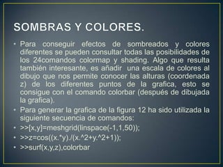 • Para conseguir efectos de sombreados y colores
diferentes se pueden consultar todas las posibilidades de
los 24comandos colormap y shading. Algo que resulta
también interesante, es añadir una escala de colores al
dibujo que nos permite conocer las alturas (coordenada
z) de los diferentes puntos de la grafica, esto se
consigue con el comando colorbar (después de dibujada
la grafica).
• Para generar la grafica de la figura 12 ha sido utilizada la
siguiente secuencia de comandos:
• >>[x,y]=meshgrid(linspace(-1,1,50));
• >>z=cos((x.*y)./(x.^2+y.^2+1));
• >>surf(x,y,z),colorbar
 