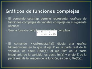 • El comando cplxmap permite representar graficas de
funciones complejas de variable compleja en el siguiente
sentido:
• Sea la función compleja de variable compleja
• El comando >>cplxmap(z,f(z)) dibuja una grafica
tridimensional en la que el eje X es la parte real de la
variable, es decir, Real(z); el eje 30Y es la parte
imaginaria de la variable, es decir, Im(z) y el eje Z es la
parte real de la imagen de la función, es decir, Re(f(z)).
 