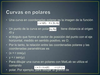 • Una curva en coordenadas polares es la imagen de la función
• Un punto de la curva en polares tiene distancia al origen
r0 y
• el Angulo que forma el vector de posición del punto con el eje
horizontal, medido en sentido positivo, es O.
• Por lo tanto, la relación entre las coordenadas polares y las
coordenadas paramétricas es
• (x = r cos(µ)
• y = r sen(µ)
• Para dibujar una curva en polares con MatLab se utiliza el
comando
• polar. Por ejemplo, para dibujar la grafica de
 