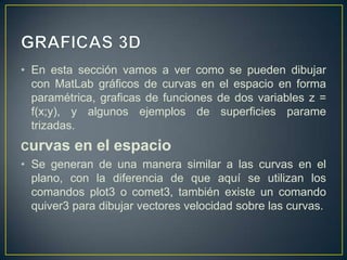 • En esta sección vamos a ver como se pueden dibujar
con MatLab gráficos de curvas en el espacio en forma
paramétrica, graficas de funciones de dos variables z =
f(x;y), y algunos ejemplos de superficies parame
trizadas.
Curvas en el espacio
• Se generan de una manera similar a las curvas en el
plano, con la diferencia de que aquí se utilizan los
comandos plot3 o comet3, también existe un comando
quiver3 para dibujar vectores velocidad sobre las curvas.
 