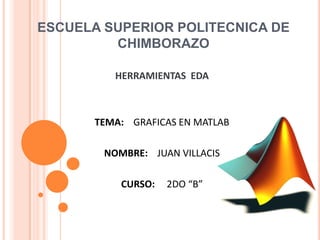 ESCUELA SUPERIOR POLITECNICA DE
CHIMBORAZO
HERRAMIENTAS EDA
TEMA: GRAFICAS EN MATLAB
NOMBRE: JUAN VILLACIS
CURSO: 2DO “B”
 