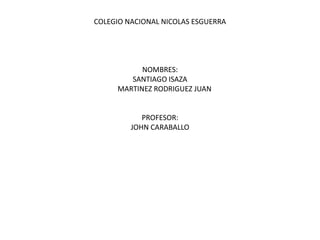COLEGIO NACIONAL NICOLAS ESGUERRA




           NOMBRES:
        SANTIAGO ISAZA
     MARTINEZ RODRIGUEZ JUAN


            PROFESOR:
         JOHN CARABALLO
 