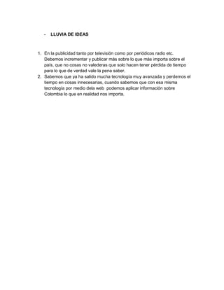 -

LLUVIA DE IDEAS

1. En la publicidad tanto por televisión como por periódicos radio etc.
Debemos incrementar y publicar más sobre lo que más importa sobre el
país, que no cosas no valederas que solo hacen tener pérdida de tiempo
para lo que de verdad vale la pena saber.
2. Sabemos que ya ha salido mucha tecnología muy avanzada y perdemos el
tiempo en cosas innecesarias, cuando sabemos que con esa misma
tecnología por medio dela web podemos aplicar información sobre
Colombia lo que en realidad nos importa.

 