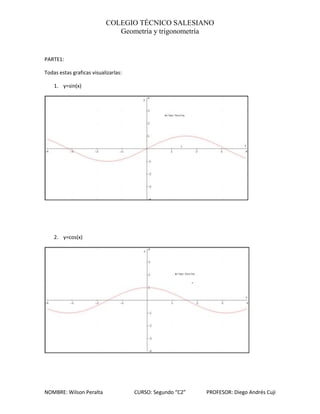 COLEGIO TÉCNICO SALESIANO
                              Geometría y trigonometría


PARTE1:

Todas estas graficas visualizarlas:

    1. y=sin(x)




    2. y=cos(x)




NOMBRE: Wilson Peralta                CURSO: Segundo “C2”   PROFESOR: Diego Andrés Cuji
 