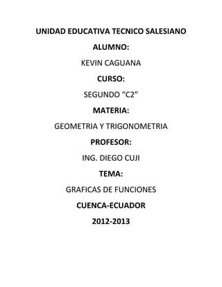 UNIDAD EDUCATIVA TECNICO SALESIANO
            ALUMNO:
          KEVIN CAGUANA
             CURSO:
          SEGUNDO “C2”
            MATERIA:
    GEOMETRIA Y TRIGONOMETRIA
            PROFESOR:
          ING. DIEGO CUJI
              TEMA:
      GRAFICAS DE FUNCIONES
         CUENCA-ECUADOR
            2012-2013
 
