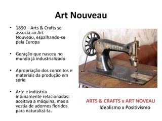 Art Nouveau
• 1890 – Arts & Crafts se
  associa ao Art
  Nouveau, espalhando-se
  pela Europa

• Geração que nasceu no
  mundo já industrializado

• Apropriação dos conceitos e
  materiais da produção em
  série

• Arte e indústria
  intimamente relacionadas:
  aceitava a máquina, mas a     ARTS & CRAFTS x ART NOVEAU
  vestia de adornos floridos         Idealismo x Positivismo
  para naturalizá-la.
 