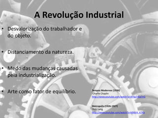 A Revolução Industrial
• Desvalorização do trabalhador e
  do objeto.

• Distanciamento da natureza.

• Medo das mudanças causadas
  pela industrialização.

• Arte como fator de equilíbrio.    Tempos Modernos (1936)
                                     Charlie Chaplin
                                    http://www.youtube.com/watch?v=XFXg7nEa7vQ


                                    Metropolis (1926-1927)
                                    Fritz Lang
                                    http://www.youtube.com/watch?v=h0AlrH_K7Ko
 