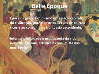 Belle Époque
• Época de grande otimismo em relação ao futuro
  da civilização, porém restrita às ruas de bairros
  ricos e ao consumo da burguesia ascendente.

• Intensa publicidade e propaganda da vida
  noturna, boêmia, artística e consumista das
  metrópoles.
 