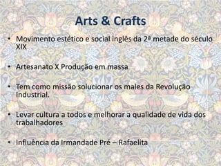 Arts & Crafts
• Movimento estético e social inglês da 2ª metade do século
  XIX

• Artesanato X Produção em massa

• Tem como missão solucionar os males da Revolução
  Industrial.

• Levar cultura a todos e melhorar a qualidade de vida dos
  trabalhadores

• Influência da Irmandade Pré – Rafaelita
 