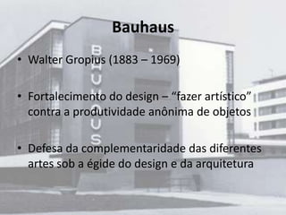 Bauhaus
• Walter Gropius (1883 – 1969)

• Fortalecimento do design – “fazer artístico”
  contra a produtividade anônima de objetos

• Defesa da complementaridade das diferentes
  artes sob a égide do design e da arquitetura
 