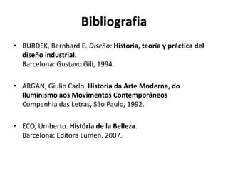 Bibliografia
• BURDEK, Bernhard E. Diseño: Historia, teoría y práctica del
  diseño industrial.
  Barcelona: Gustavo Gili, 1994.

• ARGAN, Giulio Carlo. Historia da Arte Moderna, do
  Iluminismo aos Movimentos Contemporâneos
  Companhia das Letras, São Paulo, 1992.

• ECO, Umberto. História de la Belleza.
  Barcelona: Editora Lumen. 2007.
 