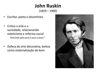 John Ruskin
                                  (1819 – 1900)
• Escritor, poeta e desenhista

• Critica a arte e a
  sociedade, relacionando
  esteticismo e reforma social
    “Arte feita pelo povo e para o povo.”


• Defesa da arte decorativa, beleza
  como materialização do bem
 