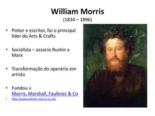 William Morris
                                       (1834 – 1896)

• Pintor e escritor, foi o principal
  líder do Arts & Crafts

• Socialista – associa Ruskin a
  Marx

• Transformação do operário em
  artista

• Fundou a
  Morris, Marshall, Faulkner & Co
•   http://www.william-morris.co.uk/
 