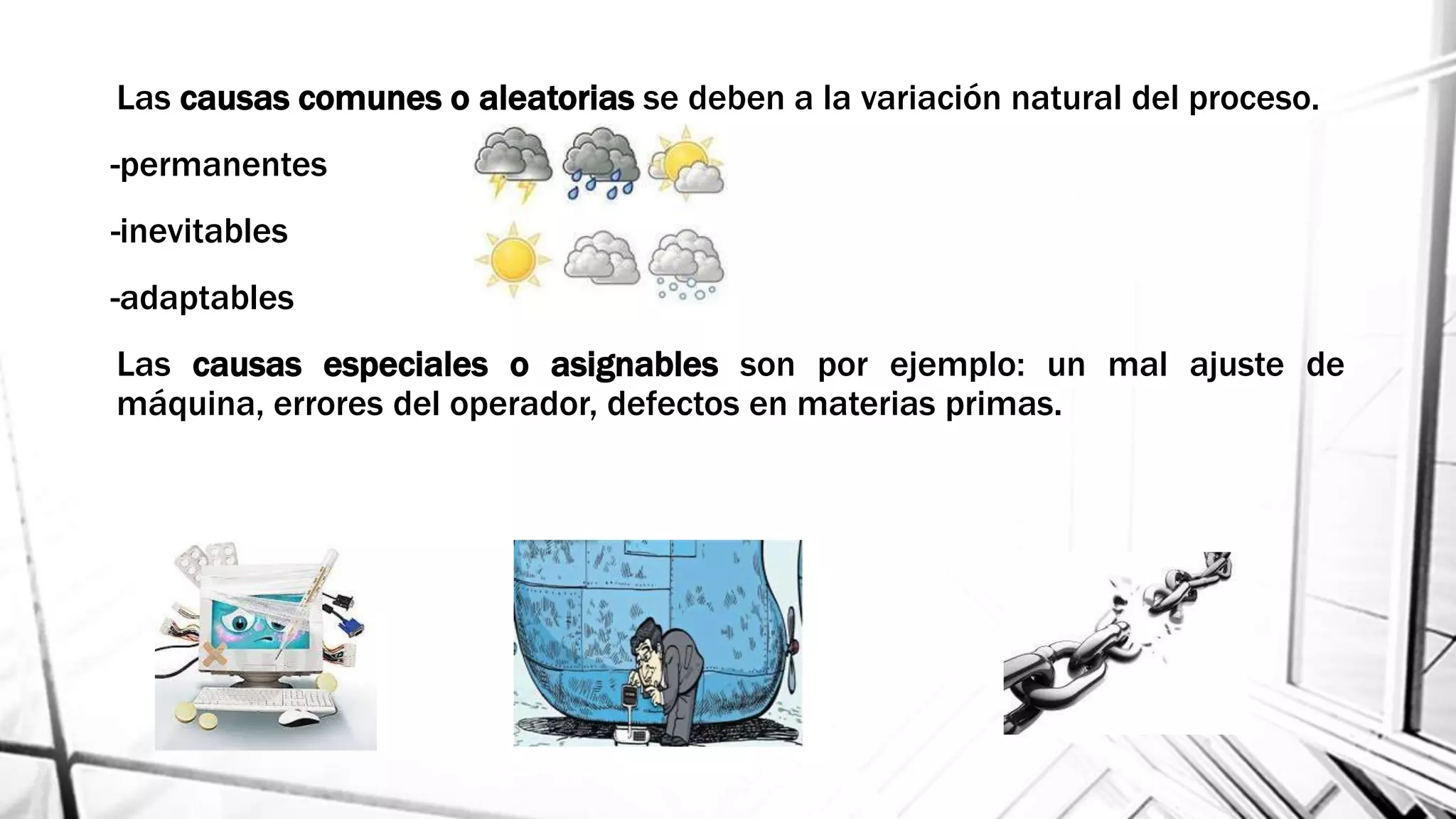 Las causas comunes o aleatorias se deben a la variación natural del proceso.
-permanentes
-inevitables
-adaptables
Las causas especiales o asignables son por ejemplo: un mal ajuste de
máquina, errores del operador, defectos en materias primas.
 