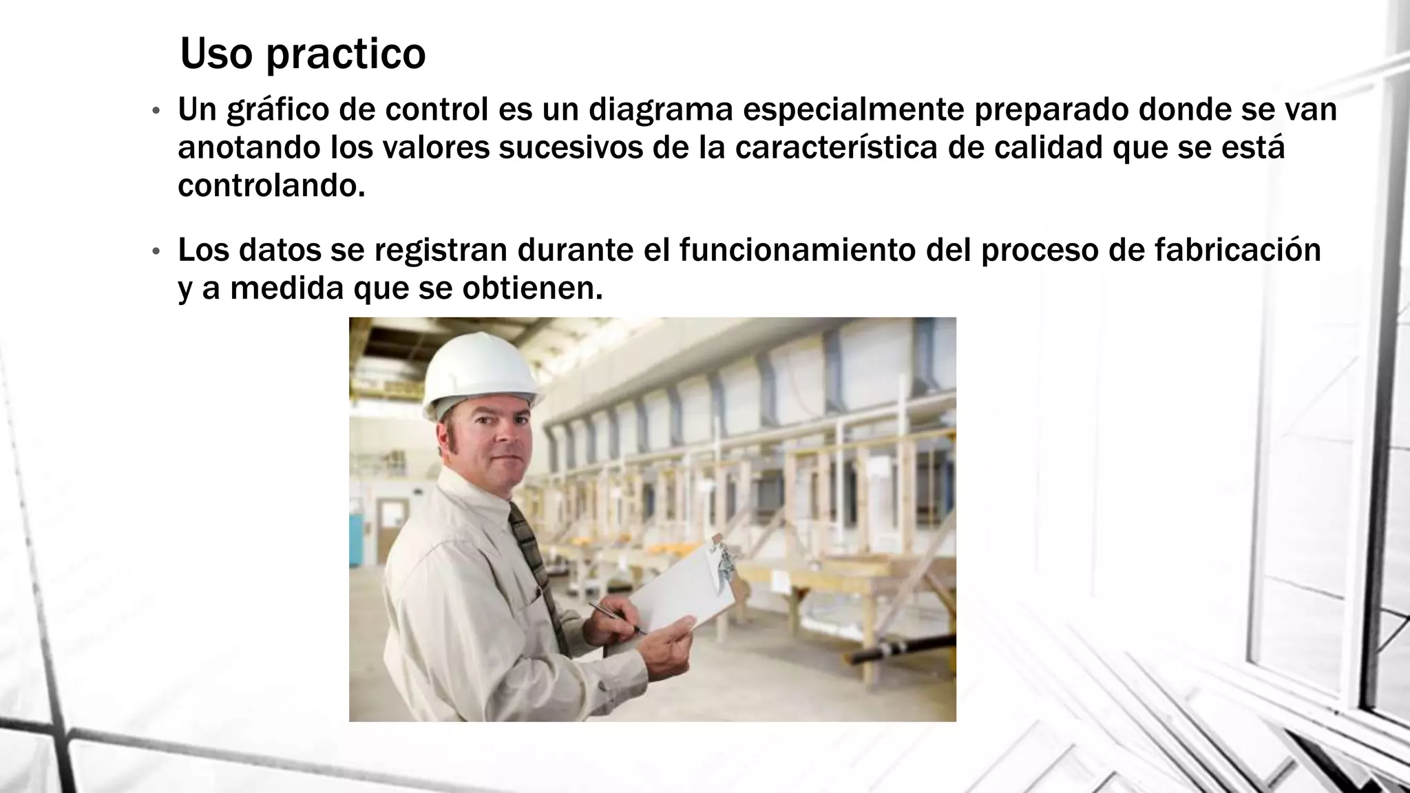 • Un gráfico de control es un diagrama especialmente preparado donde se van
anotando los valores sucesivos de la característica de calidad que se está
controlando.
• Los datos se registran durante el funcionamiento del proceso de fabricación
y a medida que se obtienen.
Uso practico
 