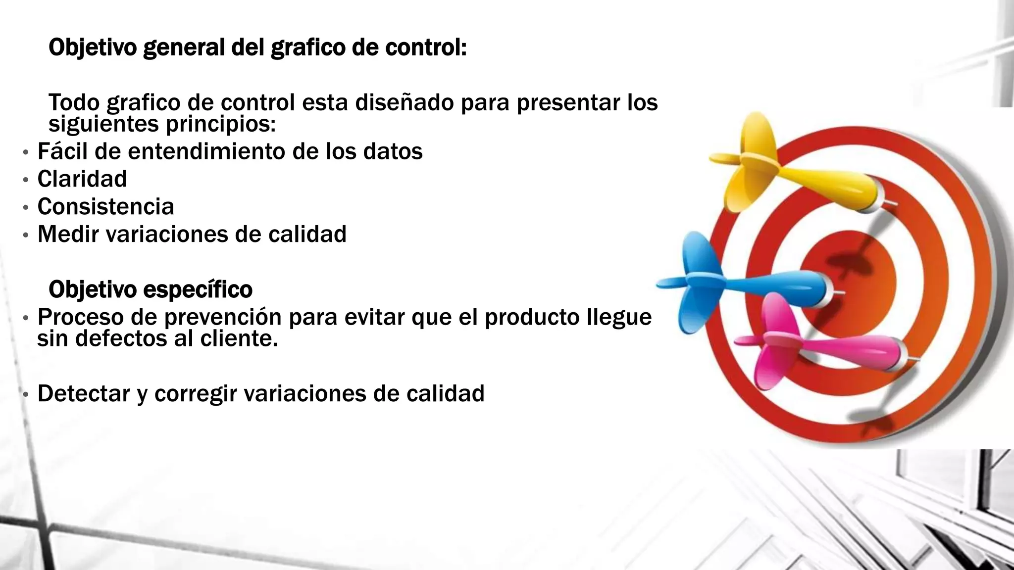 Objetivo general del grafico de control:
Todo grafico de control esta diseñado para presentar los
siguientes principios:
• Fácil de entendimiento de los datos
• Claridad
• Consistencia
• Medir variaciones de calidad
Objetivo específico
• Proceso de prevención para evitar que el producto llegue
sin defectos al cliente.
• Detectar y corregir variaciones de calidad
 