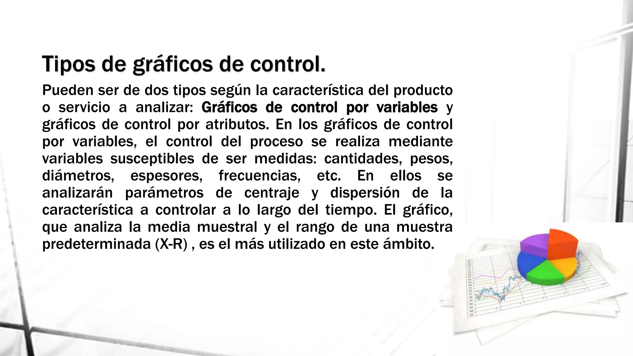 Tipos de gráficos de control.
Pueden ser de dos tipos según la característica del producto
o servicio a analizar: Gráficos de control por variables y
gráficos de control por atributos. En los gráficos de control
por variables, el control del proceso se realiza mediante
variables susceptibles de ser medidas: cantidades, pesos,
diámetros, espesores, frecuencias, etc. En ellos se
analizarán parámetros de centraje y dispersión de la
característica a controlar a lo largo del tiempo. El gráfico,
que analiza la media muestral y el rango de una muestra
predeterminada (X-R) , es el más utilizado en este ámbito.
 