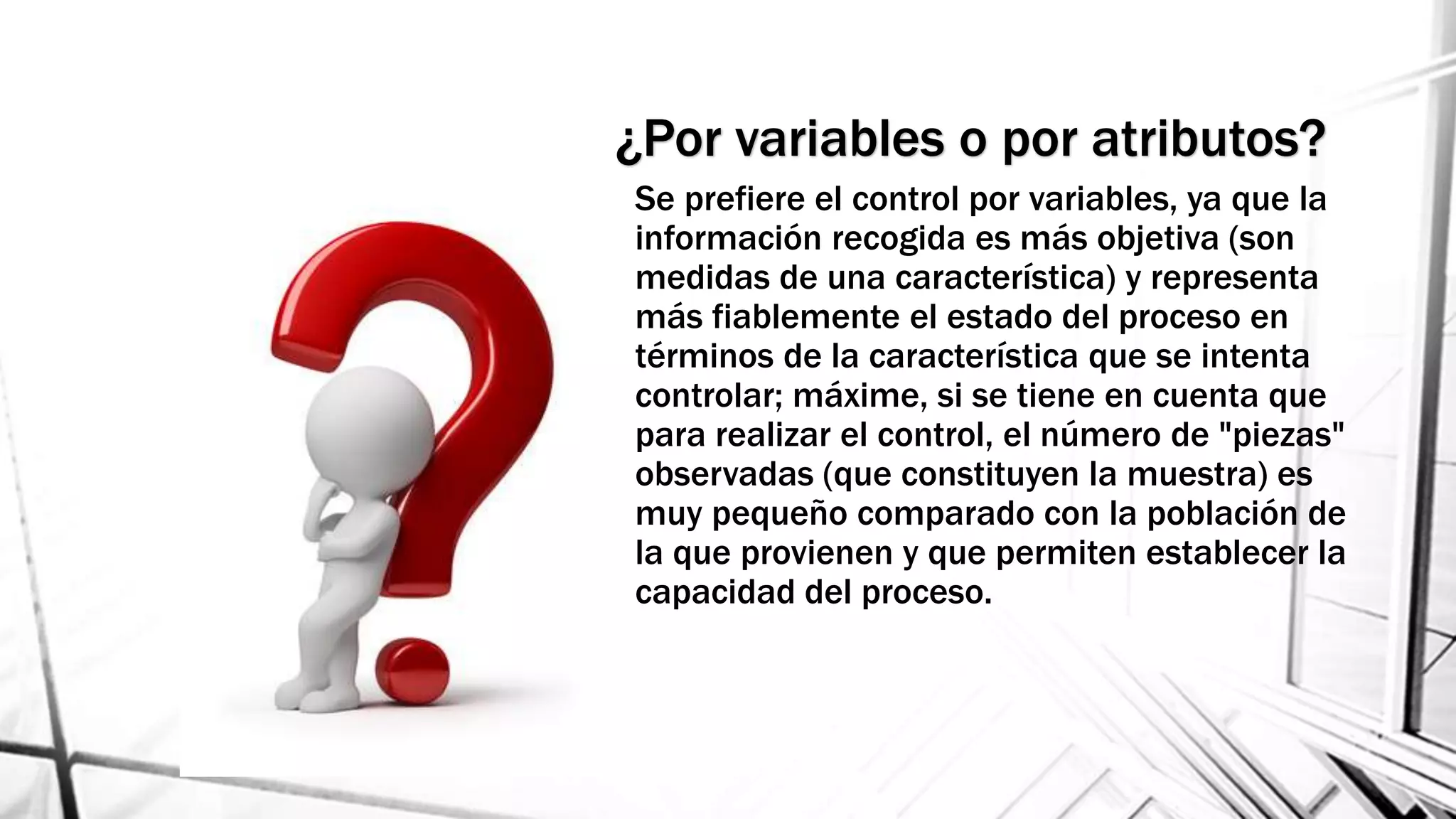 ¿Por variables o por atributos?
Se prefiere el control por variables, ya que la
información recogida es más objetiva (son
medidas de una característica) y representa
más fiablemente el estado del proceso en
términos de la característica que se intenta
controlar; máxime, si se tiene en cuenta que
para realizar el control, el número de "piezas"
observadas (que constituyen la muestra) es
muy pequeño comparado con la población de
la que provienen y que permiten establecer la
capacidad del proceso.
 