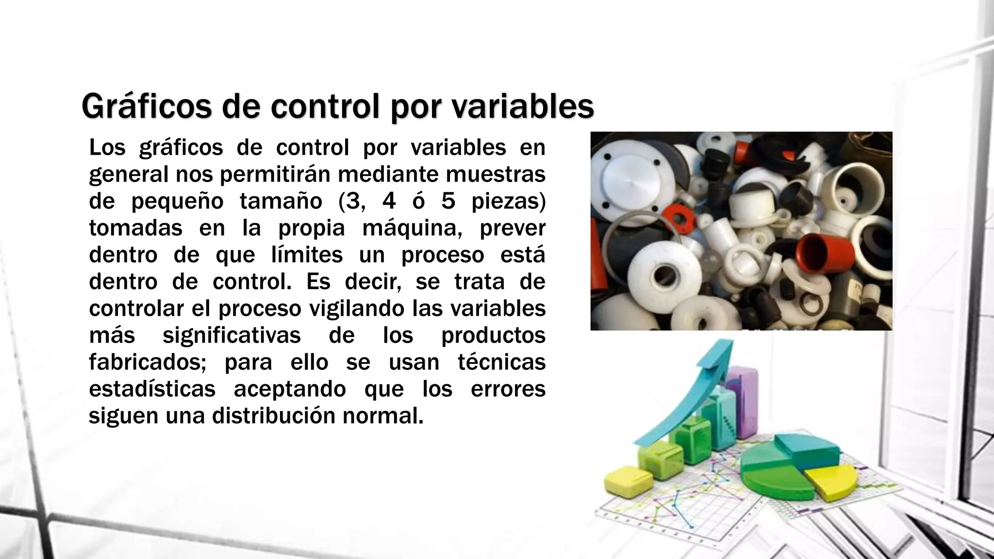 Gráficos de control por variables
Los gráficos de control por variables en
general nos permitirán mediante muestras
de pequeño tamaño (3, 4 ó 5 piezas)
tomadas en la propia máquina, prever
dentro de que límites un proceso está
dentro de control. Es decir, se trata de
controlar el proceso vigilando las variables
más significativas de los productos
fabricados; para ello se usan técnicas
estadísticas aceptando que los errores
siguen una distribución normal.
 