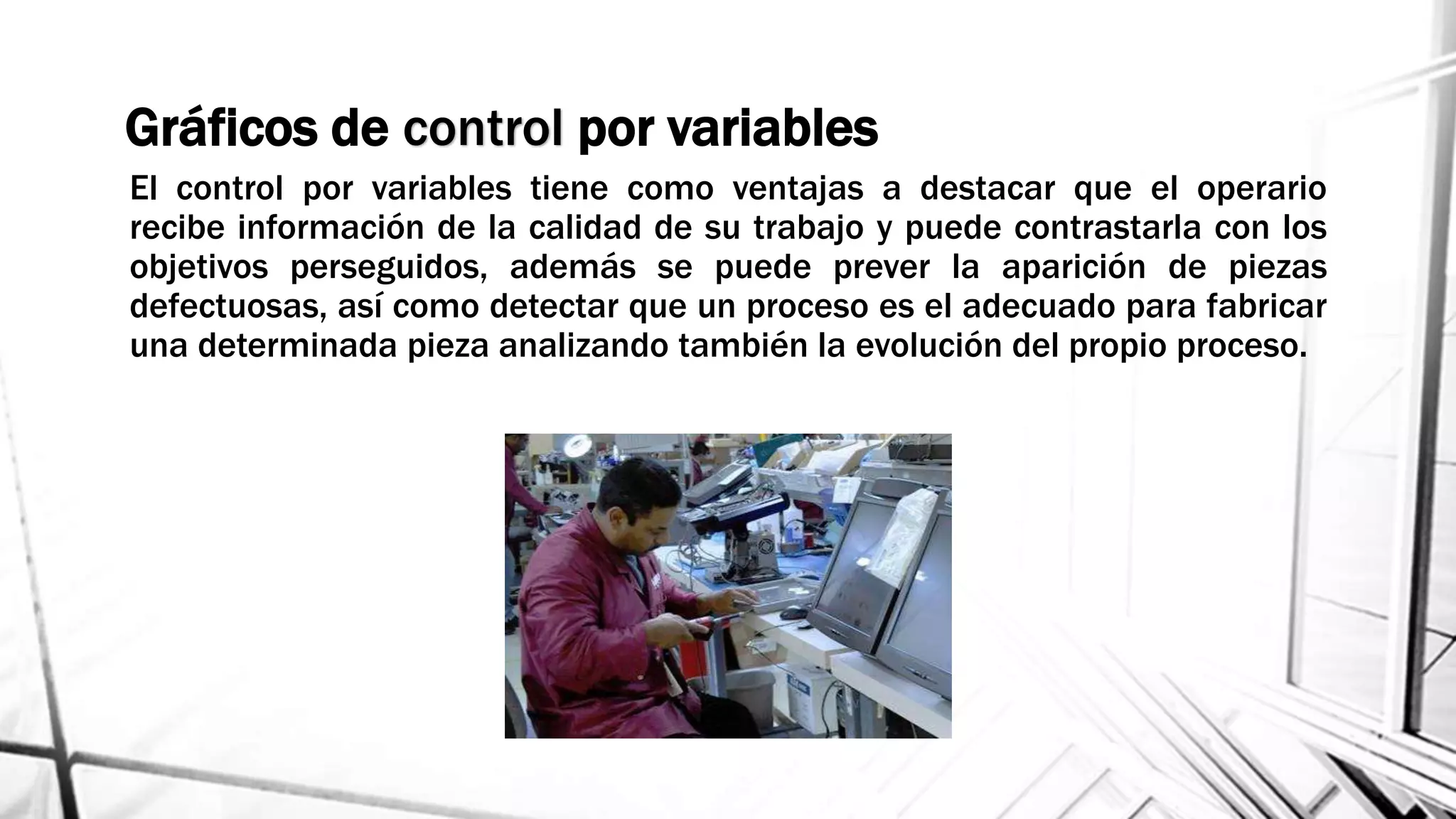 El control por variables tiene como ventajas a destacar que el operario
recibe información de la calidad de su trabajo y puede contrastarla con los
objetivos perseguidos, además se puede prever la aparición de piezas
defectuosas, así como detectar que un proceso es el adecuado para fabricar
una determinada pieza analizando también la evolución del propio proceso.
Gráficos de control por variables
 