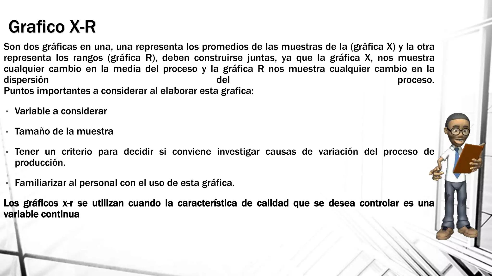 Grafico X-R
Son dos gráficas en una, una representa los promedios de las muestras de la (gráfica X) y la otra
representa los rangos (gráfica R), deben construirse juntas, ya que la gráfica X, nos muestra
cualquier cambio en la media del proceso y la gráfica R nos muestra cualquier cambio en la
dispersión del proceso.
Puntos importantes a considerar al elaborar esta grafica:
• Variable a considerar
• Tamaño de la muestra
• Tener un criterio para decidir si conviene investigar causas de variación del proceso de
producción.
• Familiarizar al personal con el uso de esta gráfica.
Los gráficos x-r se utilizan cuando la característica de calidad que se desea controlar es una
variable continua
 