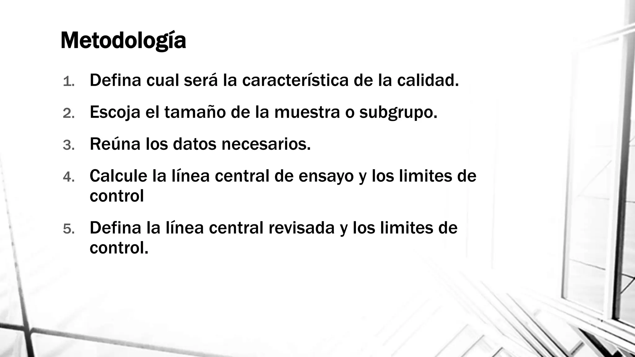 Metodología
1. Defina cual será la característica de la calidad.
2. Escoja el tamaño de la muestra o subgrupo.
3. Reúna los datos necesarios.
4. Calcule la línea central de ensayo y los limites de
control
5. Defina la línea central revisada y los limites de
control.
 