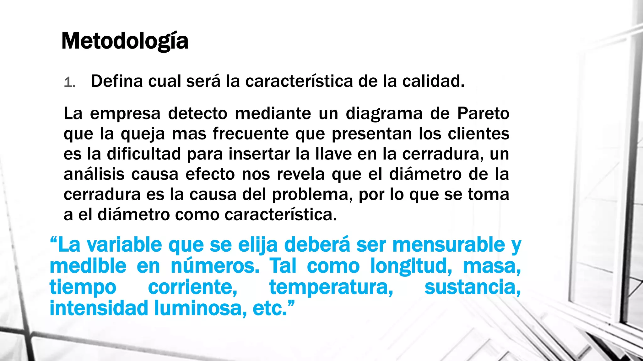 Metodología
1. Defina cual será la característica de la calidad.
La empresa detecto mediante un diagrama de Pareto
que la queja mas frecuente que presentan los clientes
es la dificultad para insertar la llave en la cerradura, un
análisis causa efecto nos revela que el diámetro de la
cerradura es la causa del problema, por lo que se toma
a el diámetro como característica.
“La variable que se elija deberá ser mensurable y
medible en números. Tal como longitud, masa,
tiempo corriente, temperatura, sustancia,
intensidad luminosa, etc.”
 
