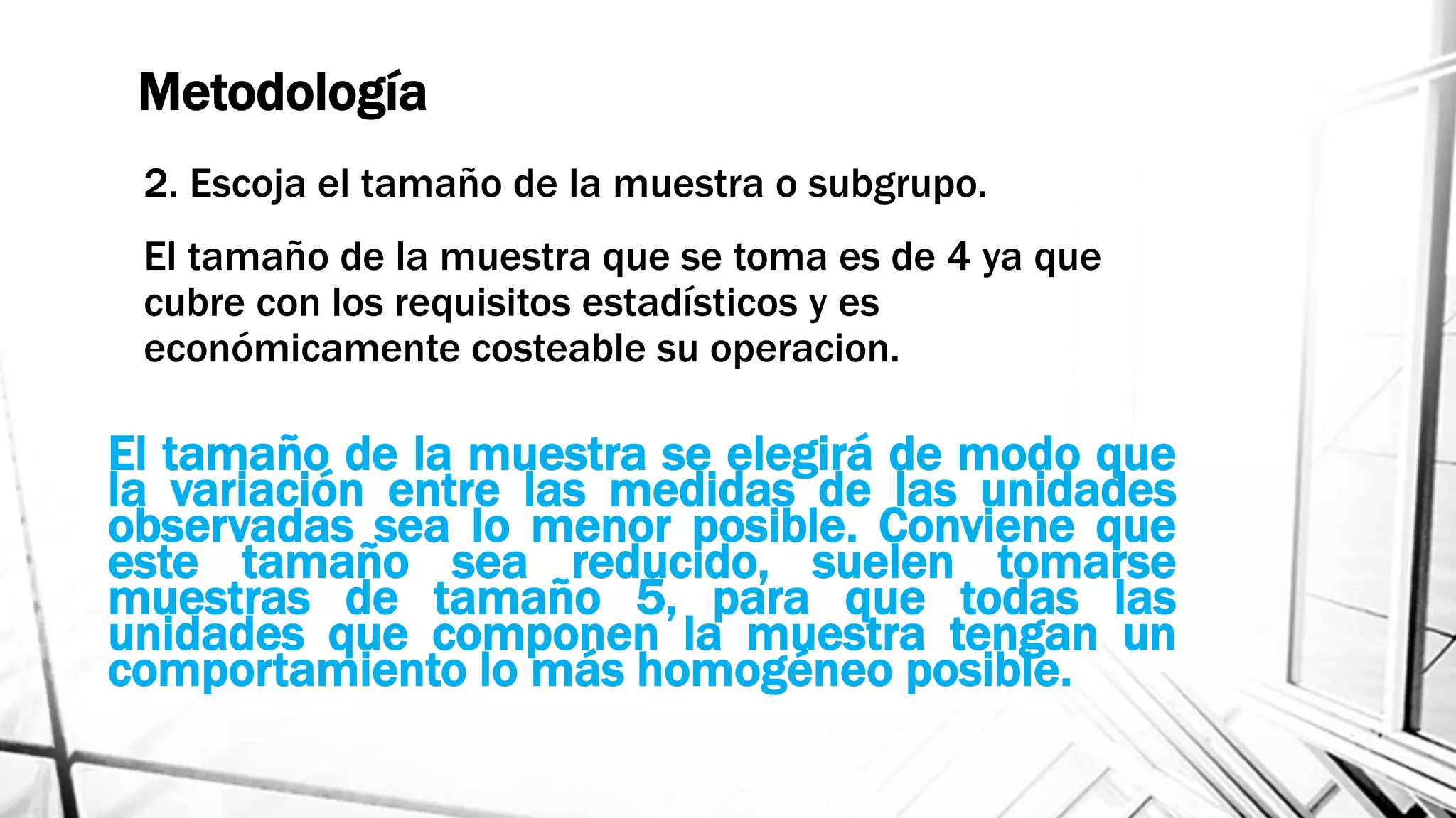 Metodología
2. Escoja el tamaño de la muestra o subgrupo.
El tamaño de la muestra que se toma es de 4 ya que
cubre con los requisitos estadísticos y es
económicamente costeable su operacion.
El tamaño de la muestra se elegirá de modo que
la variación entre las medidas de las unidades
observadas sea lo menor posible. Conviene que
este tamaño sea reducido, suelen tomarse
muestras de tamaño 5, para que todas las
unidades que componen la muestra tengan un
comportamiento lo más homogéneo posible.
 