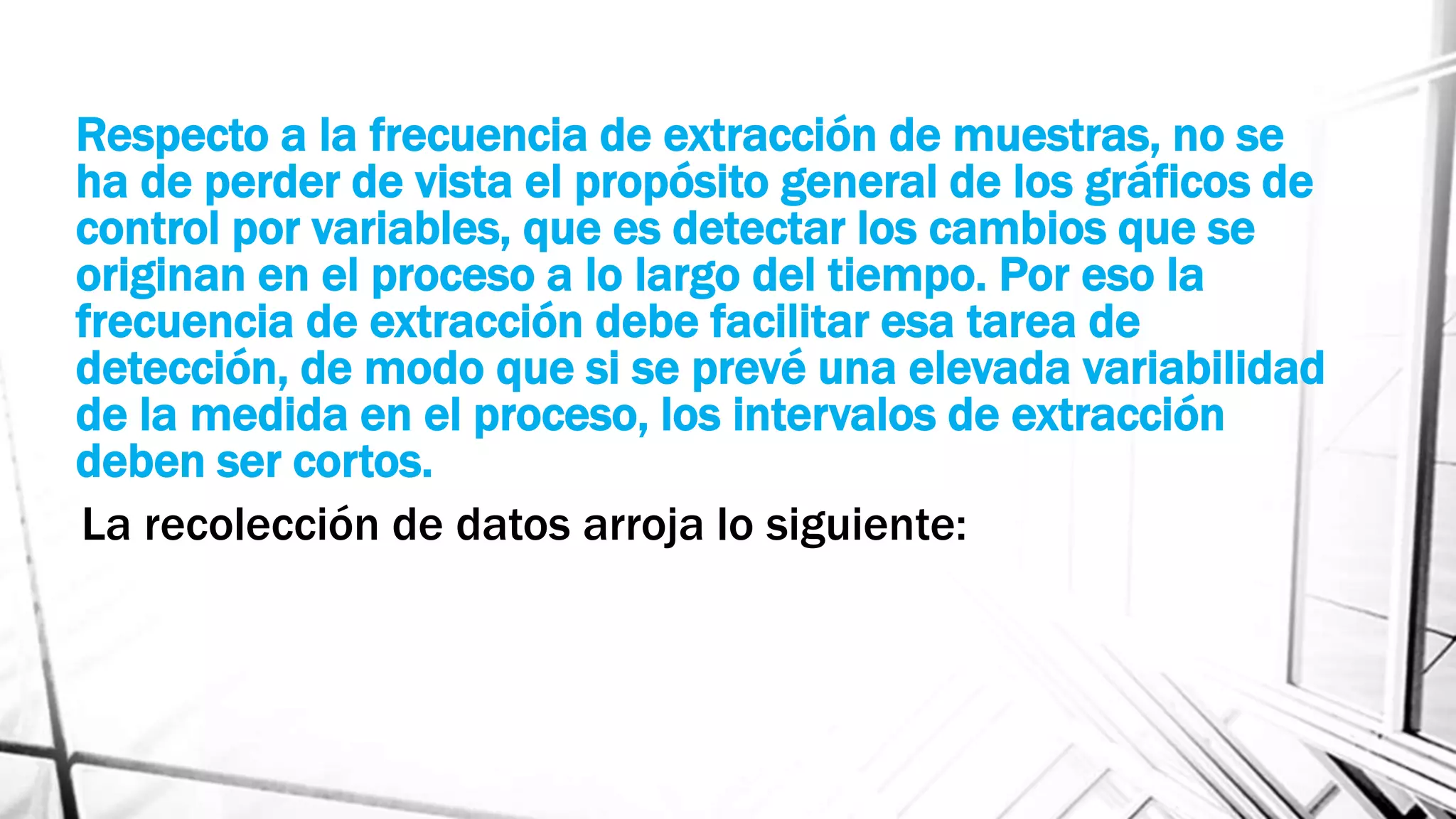 Respecto a la frecuencia de extracción de muestras, no se
ha de perder de vista el propósito general de los gráficos de
control por variables, que es detectar los cambios que se
originan en el proceso a lo largo del tiempo. Por eso la
frecuencia de extracción debe facilitar esa tarea de
detección, de modo que si se prevé una elevada variabilidad
de la medida en el proceso, los intervalos de extracción
deben ser cortos.
La recolección de datos arroja lo siguiente:
 