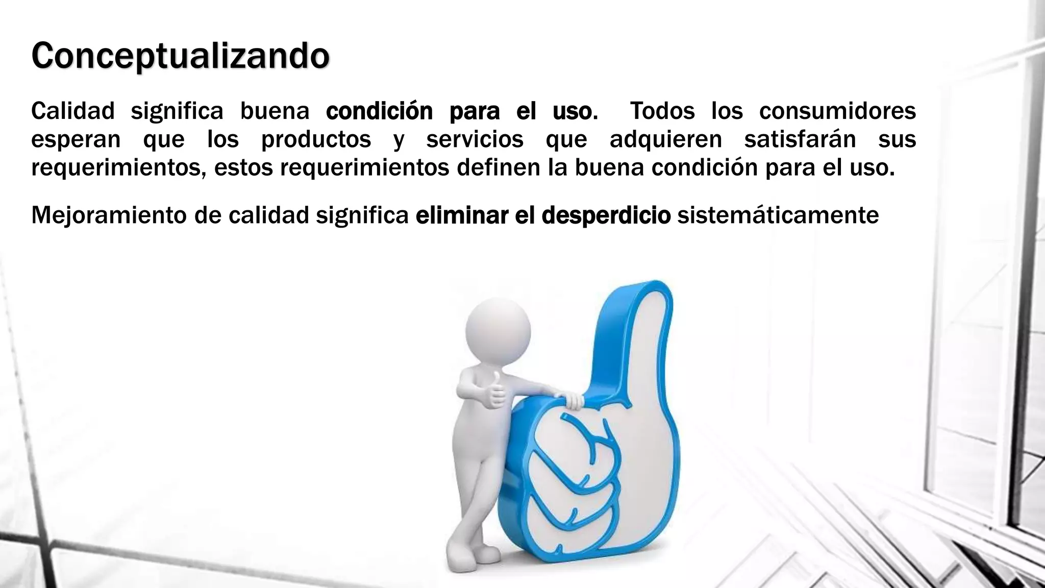 Conceptualizando
Calidad significa buena condición para el uso. Todos los consumidores
esperan que los productos y servicios que adquieren satisfarán sus
requerimientos, estos requerimientos definen la buena condición para el uso.
Mejoramiento de calidad significa eliminar el desperdicio sistemáticamente
 