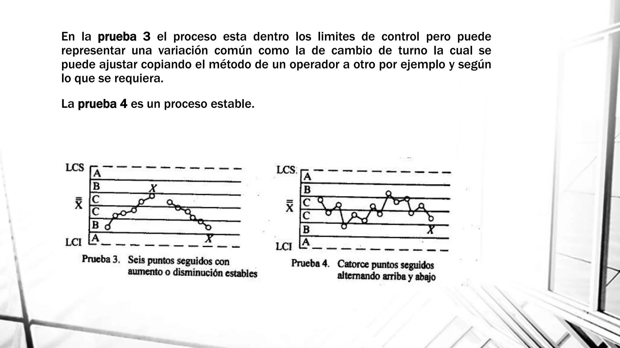 En la prueba 3 el proceso esta dentro los limites de control pero puede
representar una variación común como la de cambio de turno la cual se
puede ajustar copiando el método de un operador a otro por ejemplo y según
lo que se requiera.
La prueba 4 es un proceso estable.
 