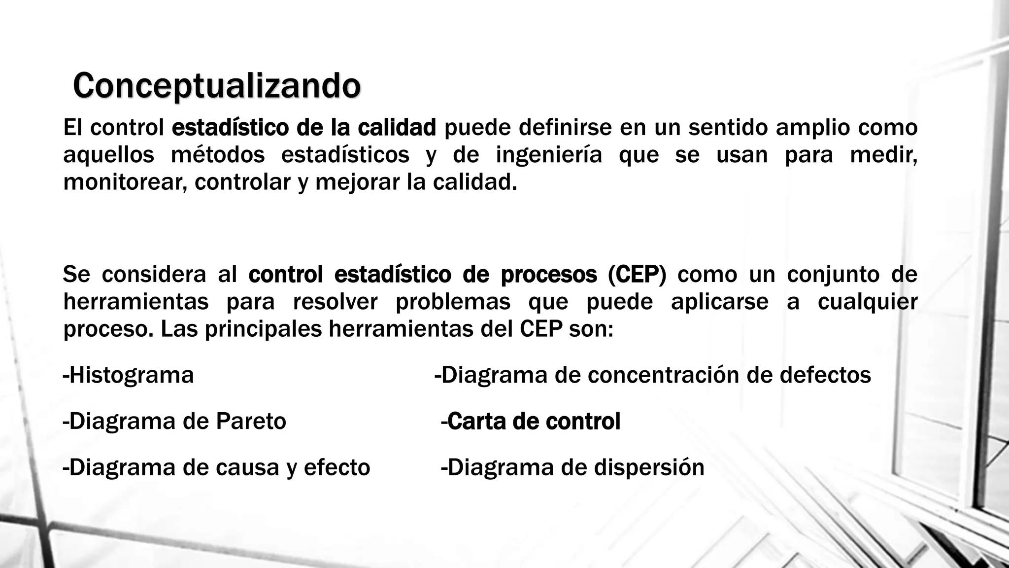 Conceptualizando
El control estadístico de la calidad puede definirse en un sentido amplio como
aquellos métodos estadísticos y de ingeniería que se usan para medir,
monitorear, controlar y mejorar la calidad.
Se considera al control estadístico de procesos (CEP) como un conjunto de
herramientas para resolver problemas que puede aplicarse a cualquier
proceso. Las principales herramientas del CEP son:
-Histograma -Diagrama de concentración de defectos
-Diagrama de Pareto -Carta de control
-Diagrama de causa y efecto -Diagrama de dispersión
 