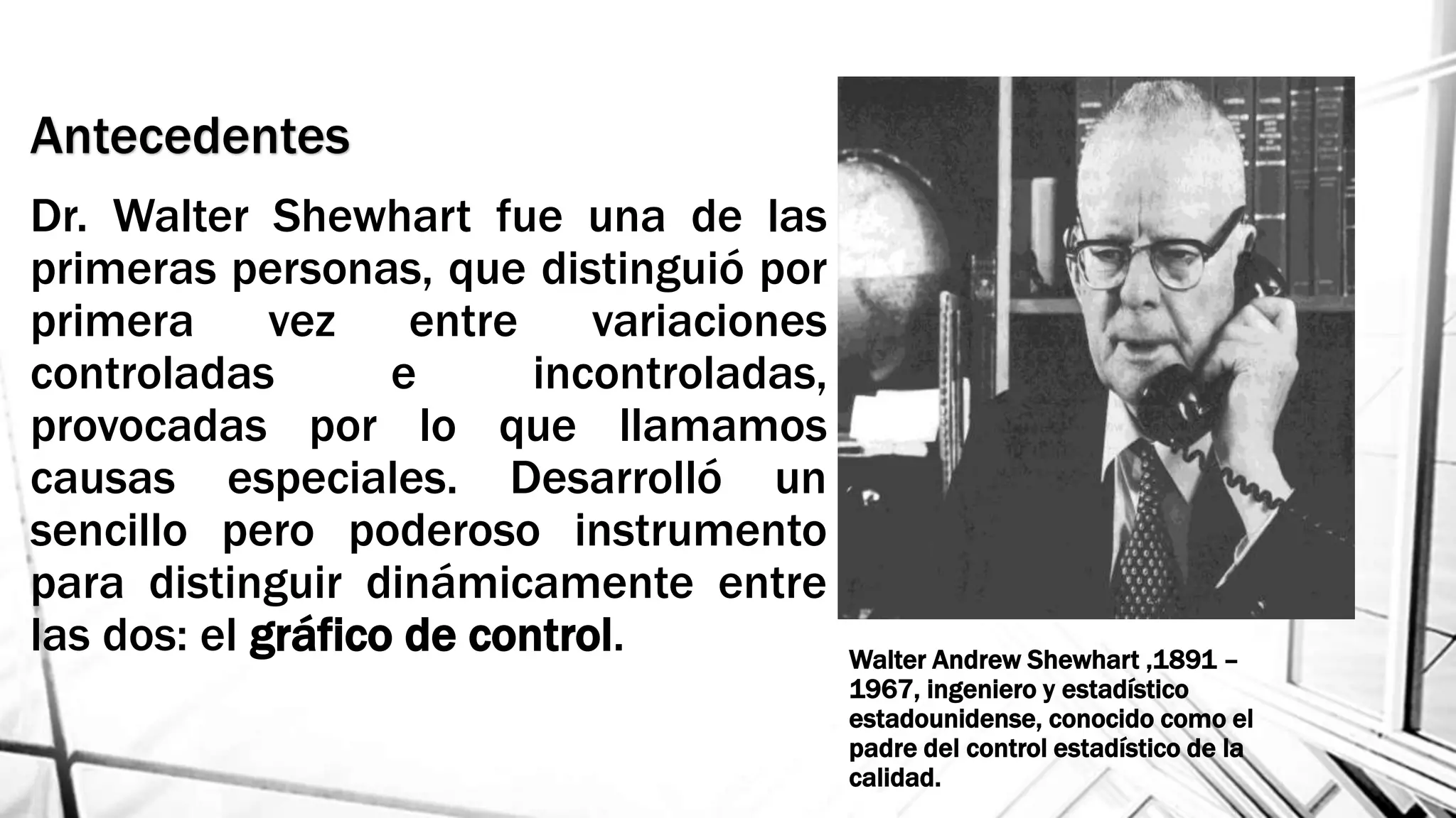 Antecedentes
Dr. Walter Shewhart fue una de las
primeras personas, que distinguió por
primera vez entre variaciones
controladas e incontroladas,
provocadas por lo que llamamos
causas especiales. Desarrolló un
sencillo pero poderoso instrumento
para distinguir dinámicamente entre
las dos: el gráfico de control. Walter Andrew Shewhart ,1891 –
1967, ingeniero y estadístico
estadounidense, conocido como el
padre del control estadístico de la
calidad.
 