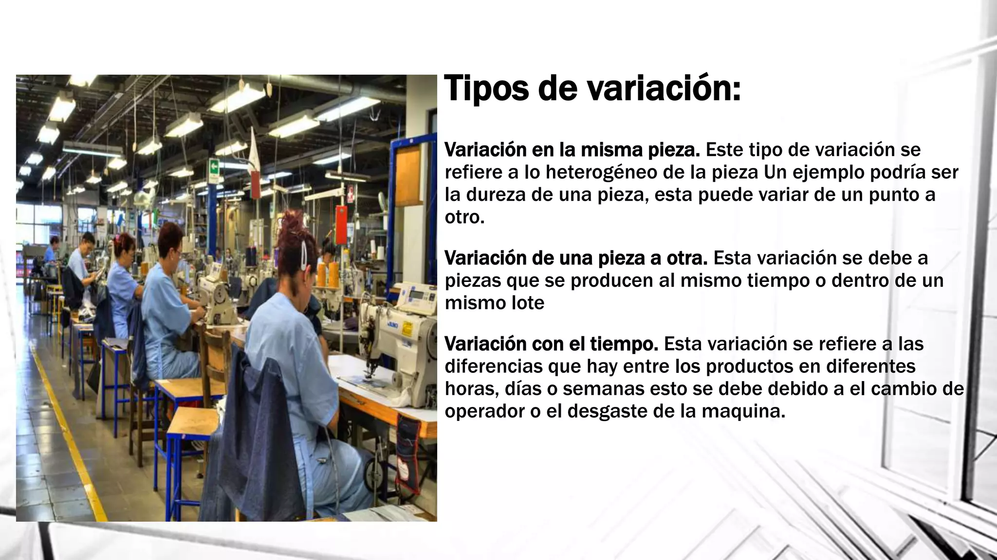 Variación en la misma pieza. Este tipo de variación se
refiere a lo heterogéneo de la pieza Un ejemplo podría ser
la dureza de una pieza, esta puede variar de un punto a
otro.
Variación de una pieza a otra. Esta variación se debe a
piezas que se producen al mismo tiempo o dentro de un
mismo lote
Variación con el tiempo. Esta variación se refiere a las
diferencias que hay entre los productos en diferentes
horas, días o semanas esto se debe debido a el cambio de
operador o el desgaste de la maquina.
Tipos de variación:
 
