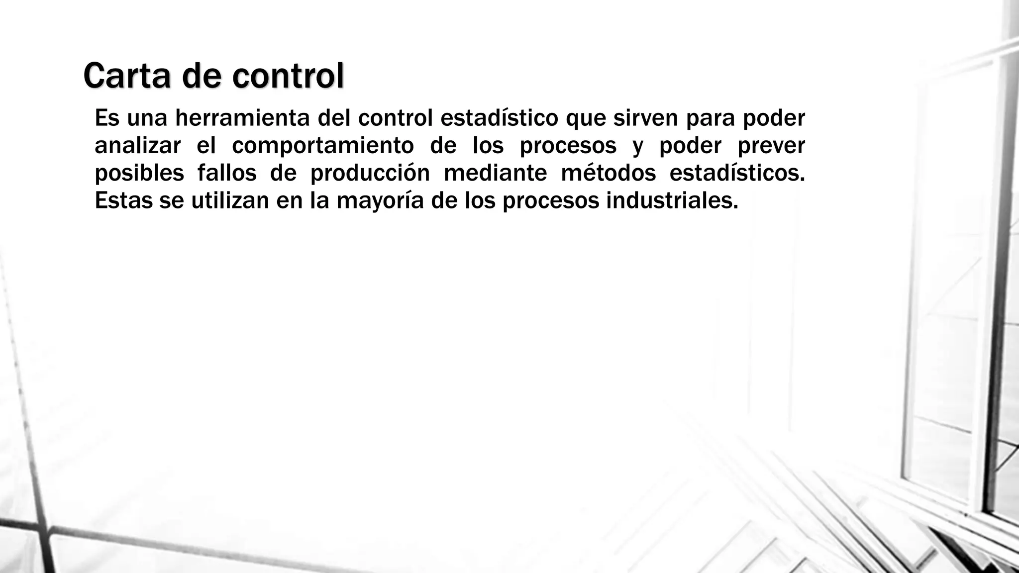 Carta de control
Es una herramienta del control estadístico que sirven para poder
analizar el comportamiento de los procesos y poder prever
posibles fallos de producción mediante métodos estadísticos.
Estas se utilizan en la mayoría de los procesos industriales.
 